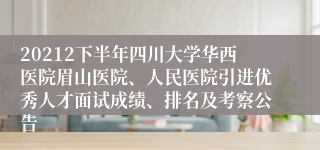 20212下半年四川大学华西医院眉山医院、人民医院引进优秀人才面试成绩、排名及考察公告