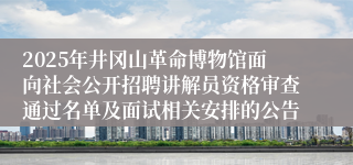 2025年井冈山革命博物馆面向社会公开招聘讲解员资格审查通过名单及面试相关安排的公告