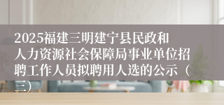 2025福建三明建宁县民政和人力资源社会保障局事业单位招聘工作人员拟聘用人选的公示（三）