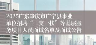 2025广东肇庆市广宁县事业单位招聘“三支一扶”等基层服务项目人员面试名单及面试公告