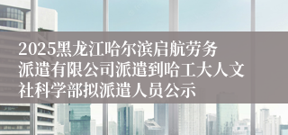 2025黑龙江哈尔滨启航劳务派遣有限公司派遣到哈工大人文社科学部拟派遣人员公示