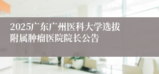 2025广东广州医科大学选拔附属肿瘤医院院长公告