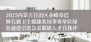 2025内蒙古自治区赤峰市巴林右旗卫生健康系统事业单位绿色通道引进急需紧缺人才自我评价自我评价复核结果公告