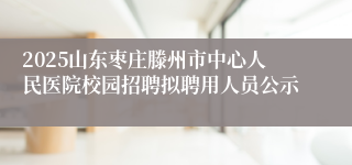 2025山东枣庄滕州市中心人民医院校园招聘拟聘用人员公示