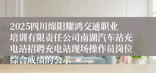 2025四川绵阳耀鸿交通职业培训有限责任公司南湖汽车站充电站招聘充电站现场操作员岗位综合成绩的公示