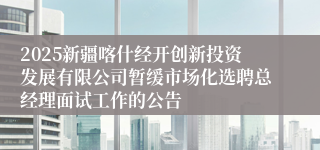2025新疆喀什经开创新投资发展有限公司暂缓市场化选聘总经理面试工作的公告