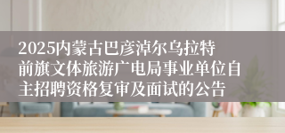 2025内蒙古巴彦淖尔乌拉特前旗文体旅游广电局事业单位自主招聘资格复审及面试的公告