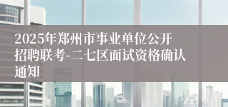 2025年郑州市事业单位公开招聘联考-二七区面试资格确认通知