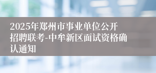 2025年郑州市事业单位公开招聘联考-中牟新区面试资格确认通知