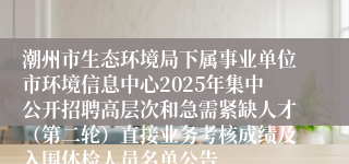 潮州市生态环境局下属事业单位市环境信息中心2025年集中公开招聘高层次和急需紧缺人才（第二轮）直接业务考核成绩及入围体检人员名单公告