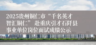 2025贵州铜仁市“千名英才智汇铜仁” 赴重庆引才石阡县事业单位岗位面试成绩公示