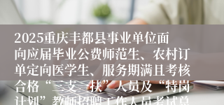 2025重庆丰都县事业单位面向应届毕业公费师范生、农村订单定向医学生、服务期满且考核合格“三支一扶”人员及“特岗计划”教师招聘工作人员考试总成绩及进入体检人员名单的公示