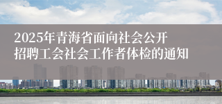 2025年青海省面向社会公开招聘工会社会工作者体检的通知