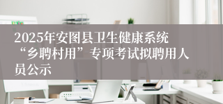 2025年安图县卫生健康系统“乡聘村用”专项考试拟聘用人员公示