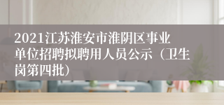 2021江苏淮安市淮阴区事业单位招聘拟聘用人员公示（卫生岗第四批）