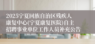 2025宁夏回族自治区残疾人康复中心(宁夏康复医院)自主招聘事业单位工作人员补充公告