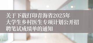 关于下载打印青海省2025年大学生乡村医生专项计划公开招聘笔试成绩单的通知