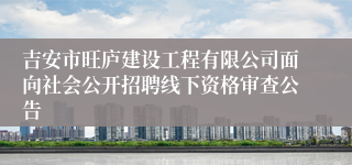 吉安市旺庐建设工程有限公司面向社会公开招聘线下资格审查公告