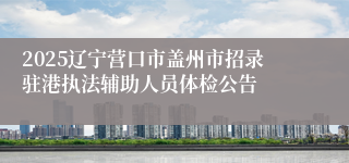 2025辽宁营口市盖州市招录驻港执法辅助人员体检公告