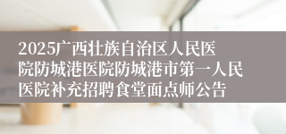 2025广西壮族自治区人民医院防城港医院防城港市第一人民医院补充招聘食堂面点师公告