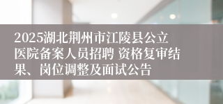2025湖北荆州市江陵县公立医院备案人员招聘 资格复审结果、岗位调整及面试公告