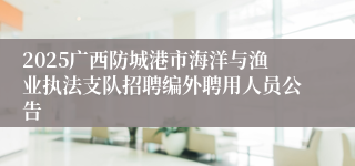 2025广西防城港市海洋与渔业执法支队招聘编外聘用人员公告