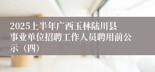 2025上半年广西玉林陆川县事业单位招聘工作人员聘用前公示（四）