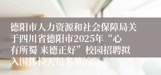 德阳市人力资源和社会保障局关于四川省德阳市2025年“心有所蜀 来德正好”校园招聘拟入围体检人员名单的公示