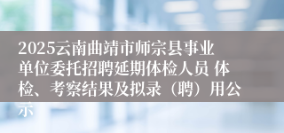 2025云南曲靖市师宗县事业单位委托招聘延期体检人员 体检、考察结果及拟录（聘）用公示