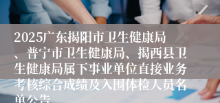 2025广东揭阳市卫生健康局、普宁市卫生健康局、揭西县卫生健康局属下事业单位直接业务考核综合成绩及入围体检人员名单公告