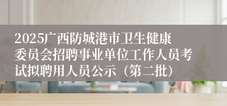 2025广西防城港市卫生健康委员会招聘事业单位工作人员考试拟聘用人员公示(第二批)
