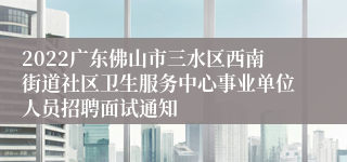 2022广东佛山市三水区西南街道社区卫生服务中心事业单位人员招聘面试通知