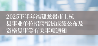 2025下半年福建龙岩市上杭县事业单位招聘笔试成绩公布及资格复审等有关事项通知