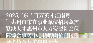 2025广东“百万英才汇南粤”惠州市市直事业单位招聘急需紧缺人才惠州市人力资源社会保障综合事务中心招聘岗位直接业务考核及有关事项公告