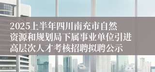 2025上半年四川南充市自然资源和规划局下属事业单位引进高层次人才考核招聘拟聘公示