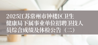 2025江苏常州市钟楼区卫生健康局下属事业单位招聘卫技人员综合成绩及体检公告(二)
