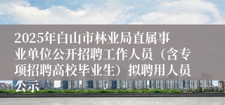 2025年白山市林业局直属事业单位公开招聘工作人员（含专项招聘高校毕业生）拟聘用人员公示