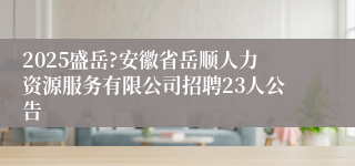 2025盛岳?安徽省岳顺人力资源服务有限公司招聘23人公告