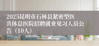 2025昆明市石林县紧密型医共体总医院招聘就业见习人员公告（10人）