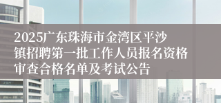 2025广东珠海市金湾区平沙镇招聘第一批工作人员报名资格审查合格名单及考试公告