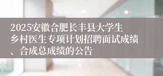 2025安徽合肥长丰县大学生乡村医生专项计划招聘面试成绩、合成总成绩的公告