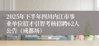 2025年下半年四川内江市事业单位招才引智考核招聘62人公告（成都场）