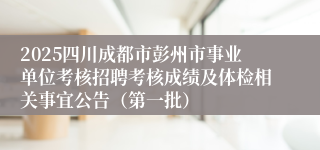 2025四川成都市彭州市事业单位考核招聘考核成绩及体检相关事宜公告（第一批）