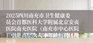 2025四川南充市卫生健康委员会首都医科大学附属北京安贞医院南充医院（南充市中心医院）引进高层次人才考核招聘体检公告