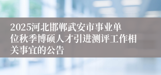 2025河北邯郸武安市事业单位秋季博硕人才引进测评工作相关事宜的公告