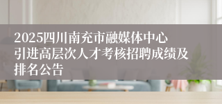 2025四川南充市融媒体中心引进高层次人才考核招聘成绩及排名公告