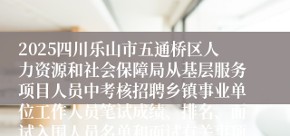 2025四川乐山市五通桥区人力资源和社会保障局从基层服务项目人员中考核招聘乡镇事业单位工作人员笔试成绩、排名、面试入围人员名单和面试有关事项的公告