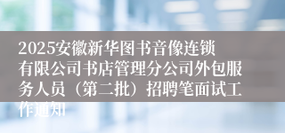 2025安徽新华图书音像连锁有限公司书店管理分公司外包服务人员(第二批)招聘笔面试工作通知