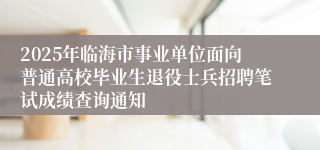 2025年临海市事业单位面向普通高校毕业生退役士兵招聘笔试成绩查询通知