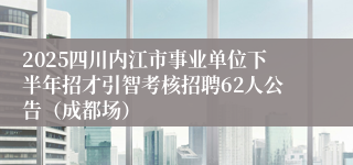 2025四川内江市事业单位下半年招才引智考核招聘62人公告(成都场)